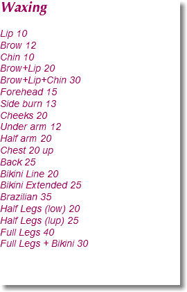 Waxing Lip 10
Brow 12
Chin 10
Brow+Lip 20
Brow+Lip+Chin 30
Forehead 15
Side burn 13
Cheeks 20
Under arm 12
Half arm 20
Chest 20 up
Back 25
Bikini Line 20
Bikini Extended 25
Brazilian 35
Half Legs (low) 20
Half Legs (lup) 25
Full Legs 40
Full Legs + Bikini 30 
